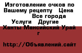 Изготовление очков по Вашему рецепту › Цена ­ 1 500 - Все города Услуги » Другие   . Ханты-Мансийский,Урай г.